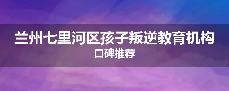 兰州七里河区孩子叛逆教育机构口碑推荐