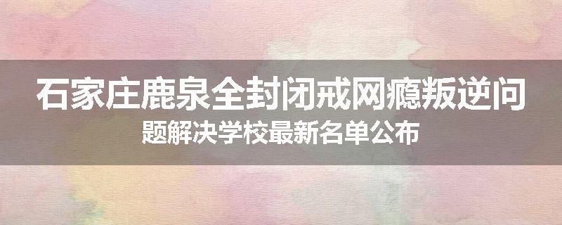石家庄鹿泉全封闭戒网瘾叛逆问题解决学校最新名单公布