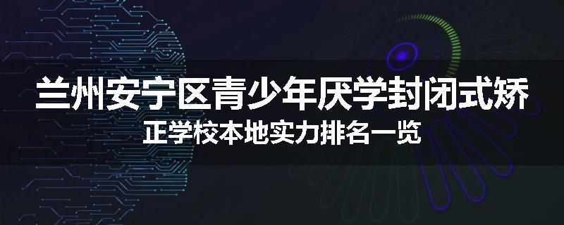兰州安宁区青少年厌学封闭式矫正学校本地实力排名一览