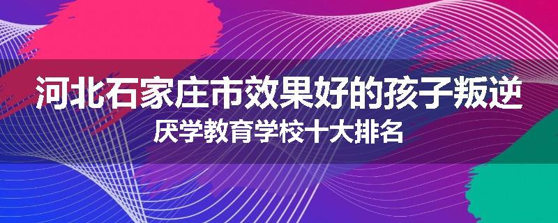 河北石家庄市效果好的孩子叛逆厌学教育学校十大排名