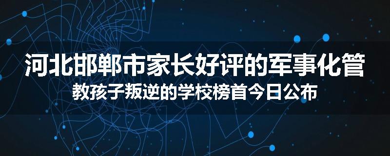 河北邯郸市家长好评的军事化管教孩子叛逆的学校榜首今日公布