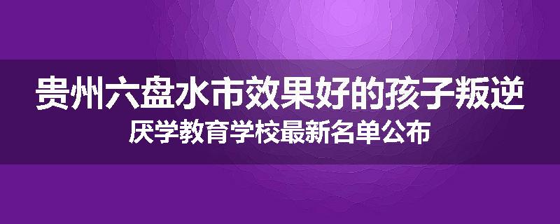 贵州六盘水市效果好的孩子叛逆厌学教育学校最新名单公布