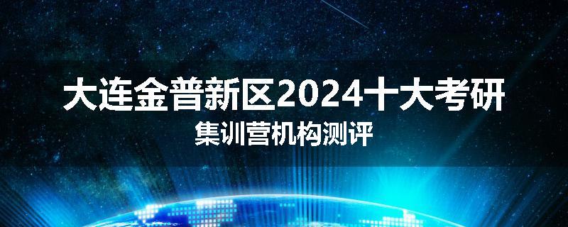 大连金普新区2024十大考研集训营机构测评