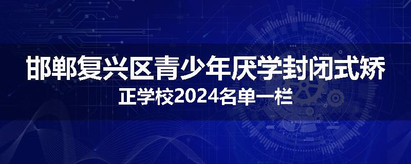 邯郸复兴区青少年厌学封闭式矫正学校2024名单一栏
