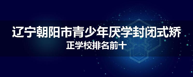 辽宁朝阳市青少年厌学封闭式矫正学校排名前十