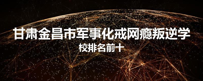 甘肃金昌市军事化戒网瘾叛逆学校排名前十