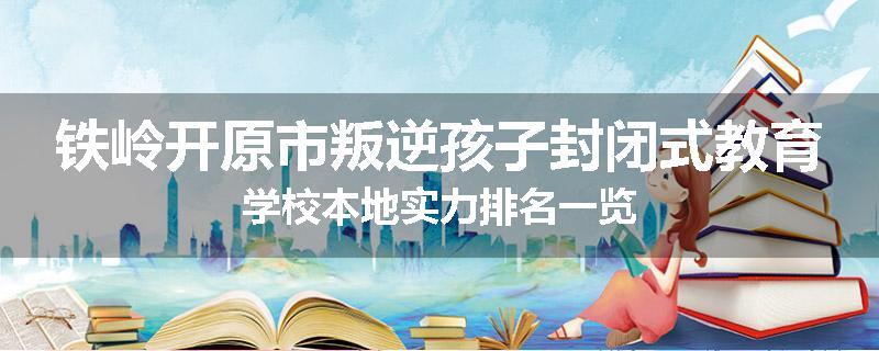 铁岭开原市叛逆孩子封闭式教育学校本地实力排名一览
