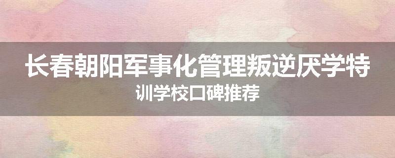 长春朝阳军事化管理叛逆厌学特训学校口碑推荐
