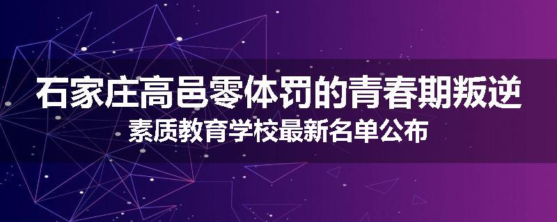 石家庄高邑零体罚的青春期叛逆素质教育学校最新名单公布