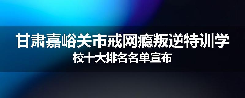 甘肃嘉峪关市戒网瘾叛逆特训学校十大排名名单宣布