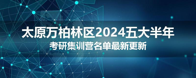 太原万柏林区2024五大半年考研集训营名单最新更新