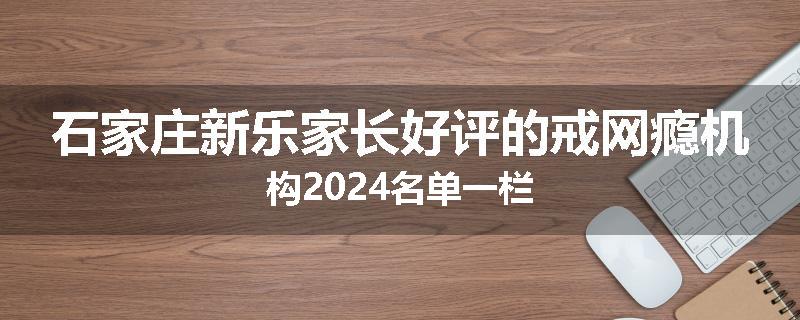 石家庄新乐家长好评的戒网瘾机构2024名单一栏