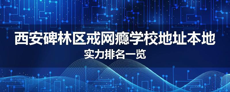 西安碑林区戒网瘾学校地址本地实力排名一览