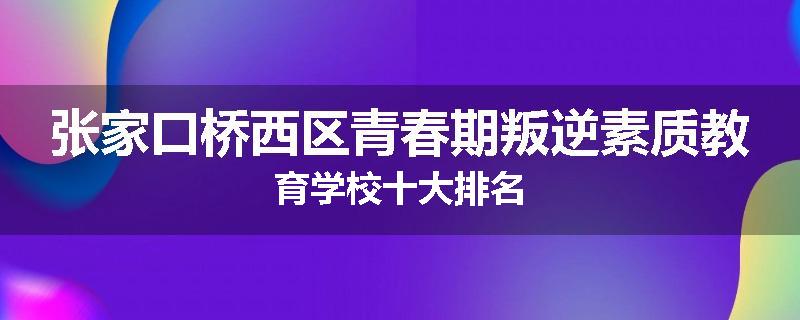 张家口桥西区青春期叛逆素质教育学校十大排名