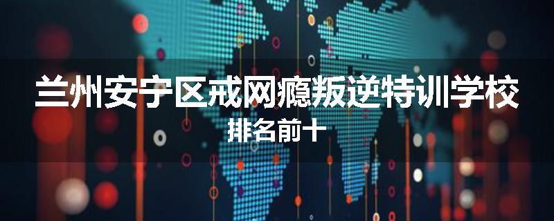 兰州安宁区戒网瘾叛逆特训学校排名前十