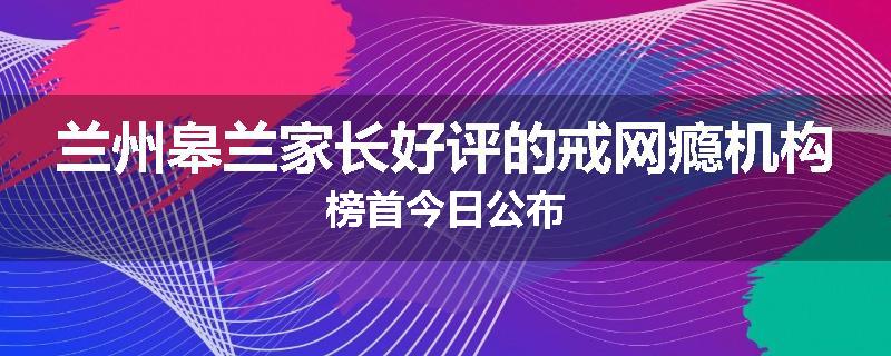 兰州皋兰家长好评的戒网瘾机构榜首今日公布