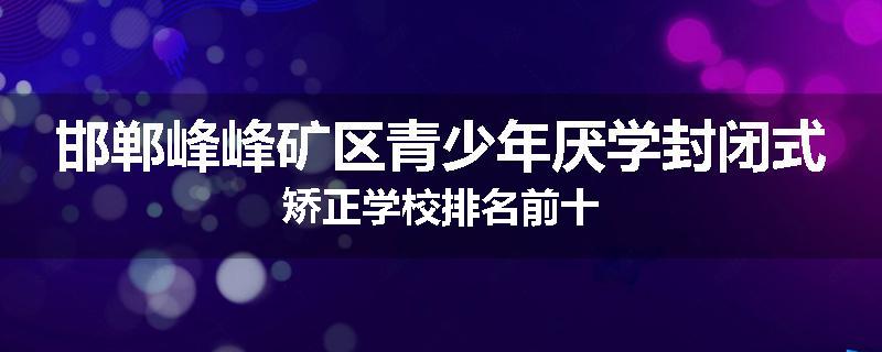 邯郸峰峰矿区青少年厌学封闭式矫正学校排名前十