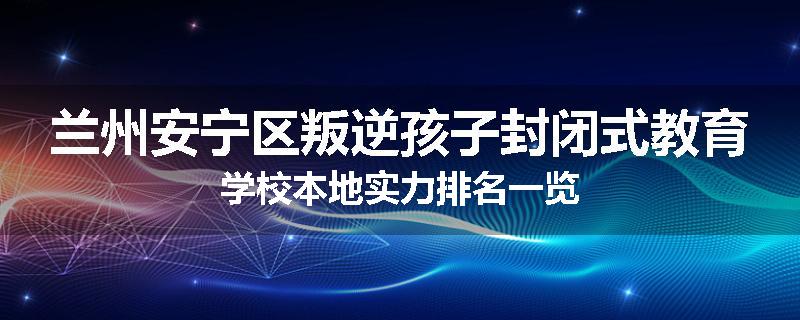 兰州安宁区叛逆孩子封闭式教育学校本地实力排名一览