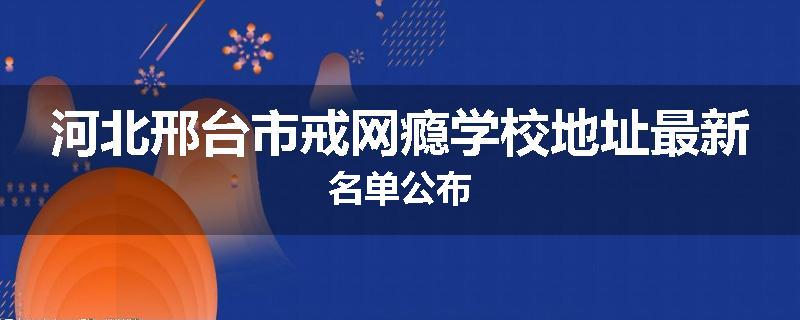 河北邢台市戒网瘾学校地址最新名单公布