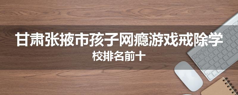 甘肃张掖市孩子网瘾游戏戒除学校排名前十