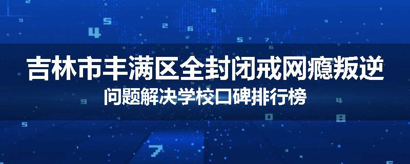 吉林市丰满区全封闭戒网瘾叛逆问题解决学校口碑排行榜