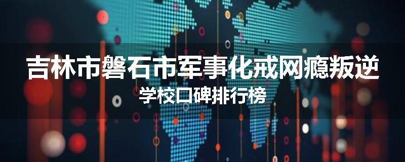 吉林市磐石市军事化戒网瘾叛逆学校口碑排行榜
