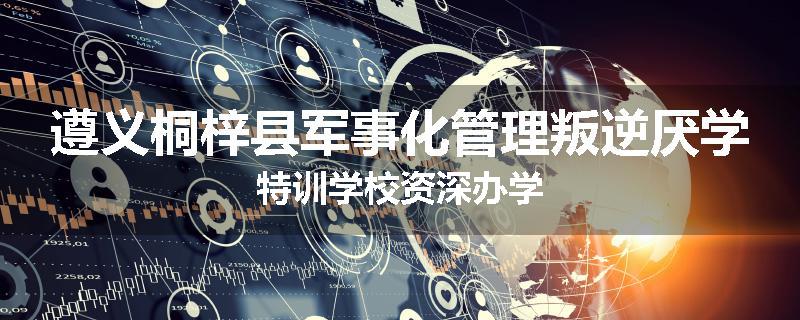 遵义桐梓县军事化管理叛逆厌学特训学校资深办学