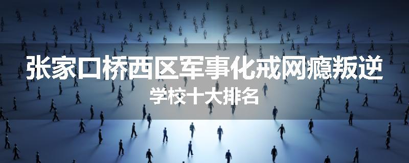 张家口桥西区军事化戒网瘾叛逆学校十大排名