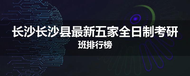 长沙长沙县最新五家全日制考研班排行榜