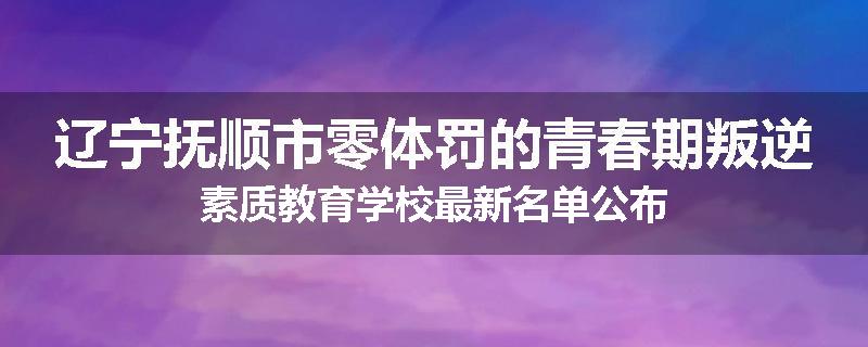 辽宁抚顺市零体罚的青春期叛逆素质教育学校最新名单公布