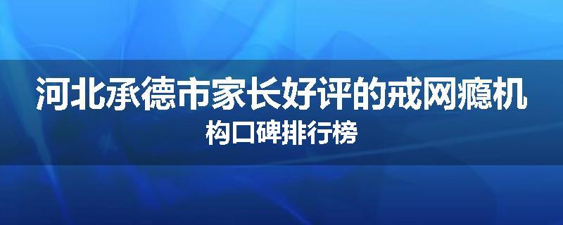河北承德市家长好评的戒网瘾机构口碑排行榜