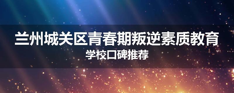 兰州城关区青春期叛逆素质教育学校口碑推荐