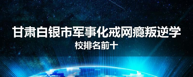 甘肃白银市军事化戒网瘾叛逆学校排名前十