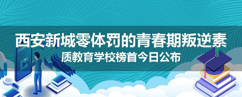 西安新城零体罚的青春期叛逆素质教育学校榜首今日公布