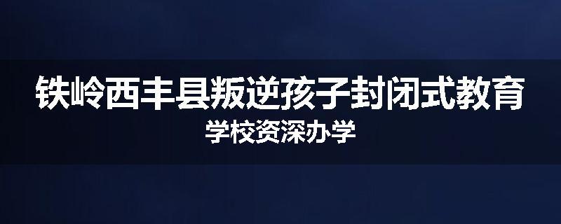 铁岭西丰县叛逆孩子封闭式教育学校资深办学