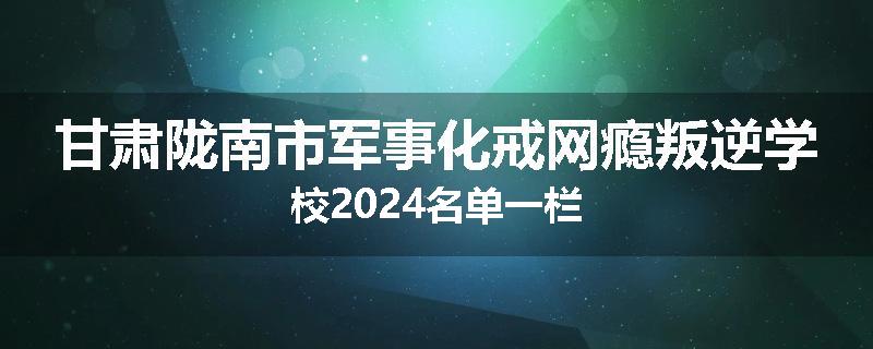 甘肃陇南市军事化戒网瘾叛逆学校2024名单一栏