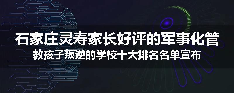 石家庄灵寿家长好评的军事化管教孩子叛逆的学校十大排名名单宣布