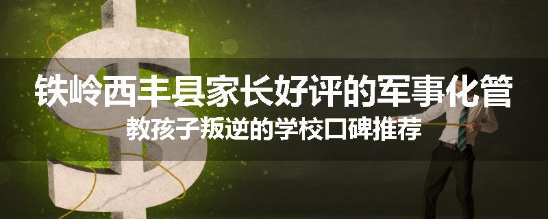 铁岭西丰县家长好评的军事化管教孩子叛逆的学校口碑推荐