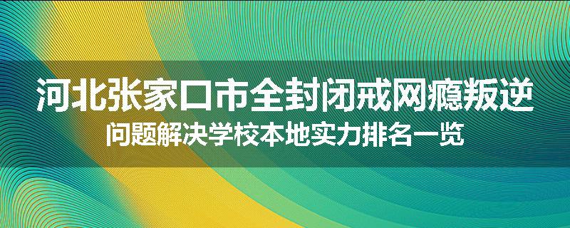 河北张家口市全封闭戒网瘾叛逆问题解决学校本地实力排名一览