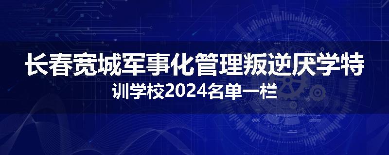 长春宽城军事化管理叛逆厌学特训学校2024名单一栏