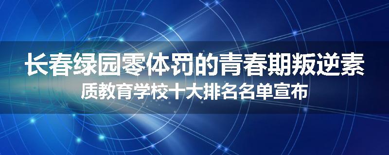 长春绿园零体罚的青春期叛逆素质教育学校十大排名名单宣布