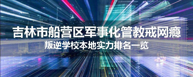 吉林市船营区军事化管教戒网瘾叛逆学校本地实力排名一览