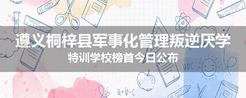 遵义桐梓县军事化管理叛逆厌学特训学校榜首今日公布