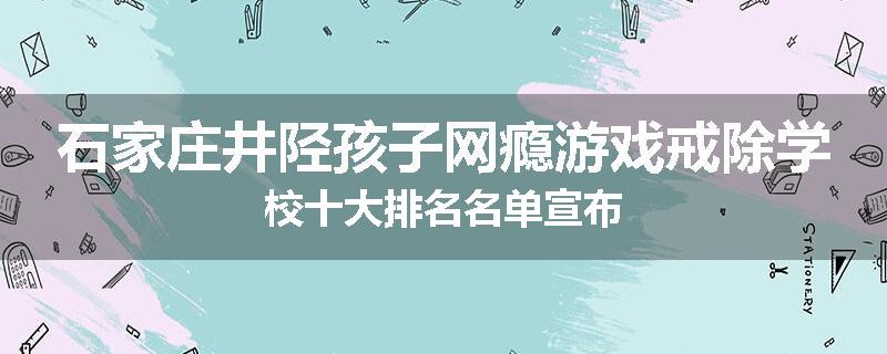 石家庄井陉孩子网瘾游戏戒除学校十大排名名单宣布