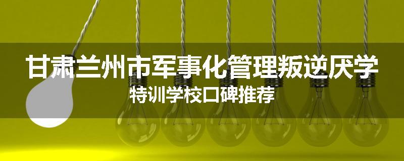 甘肃兰州市军事化管理叛逆厌学特训学校口碑推荐