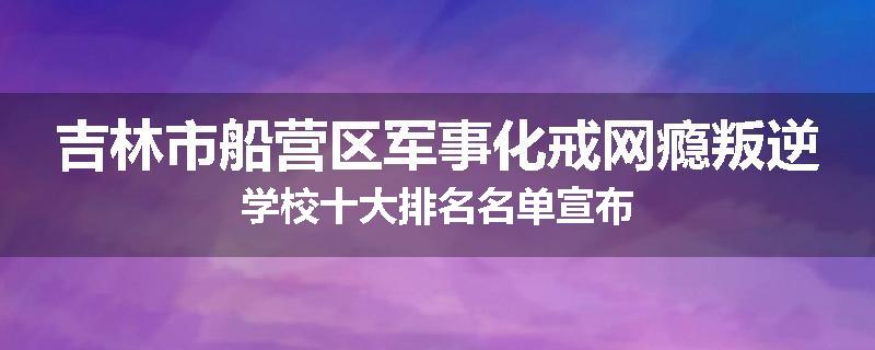吉林市船营区军事化戒网瘾叛逆学校十大排名名单宣布