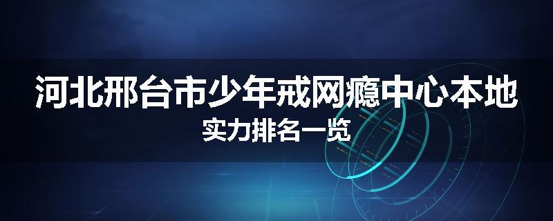 河北邢台市少年戒网瘾中心本地实力排名一览