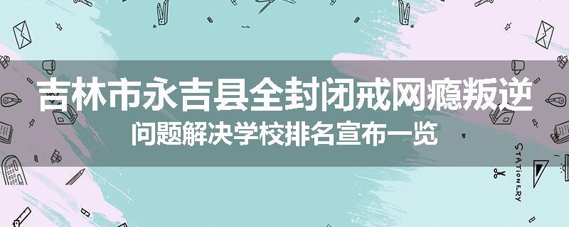 吉林市永吉县全封闭戒网瘾叛逆问题解决学校排名宣布一览
