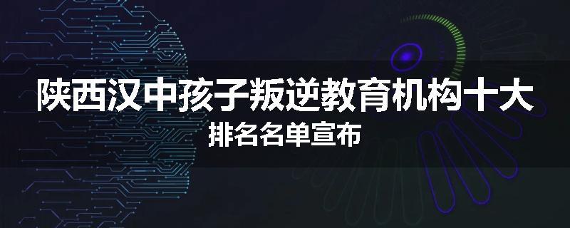 陕西汉中孩子叛逆教育机构十大排名名单宣布