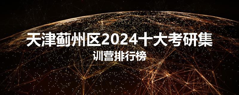 天津蓟州区2024十大考研集训营排行榜